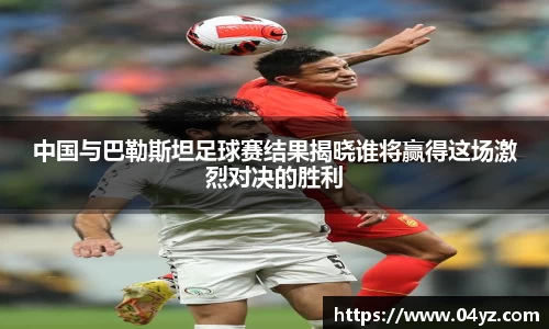 中国与巴勒斯坦足球赛结果揭晓谁将赢得这场激烈对决的胜利